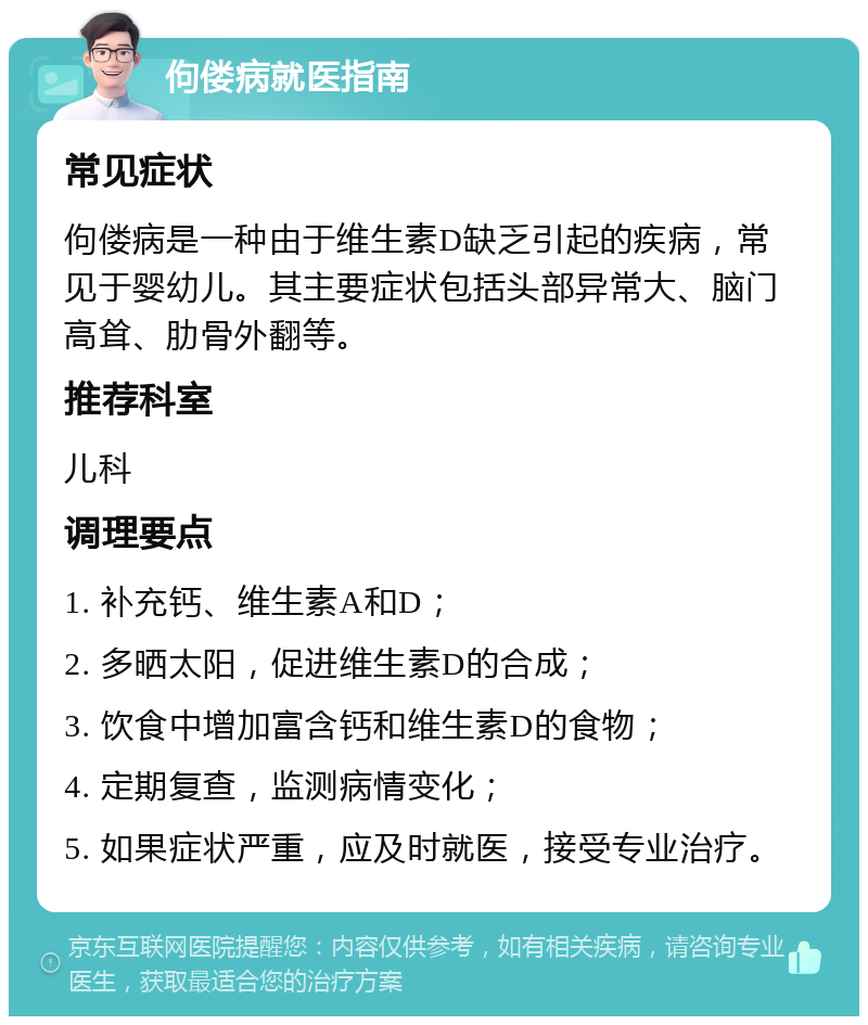 佝偻病就医指南 常见症状 佝偻病是一种由于维生素D缺乏引起的疾病，常见于婴幼儿。其主要症状包括头部异常大、脑门高耸、肋骨外翻等。 推荐科室 儿科 调理要点 1. 补充钙、维生素A和D； 2. 多晒太阳，促进维生素D的合成； 3. 饮食中增加富含钙和维生素D的食物； 4. 定期复查，监测病情变化； 5. 如果症状严重，应及时就医，接受专业治疗。