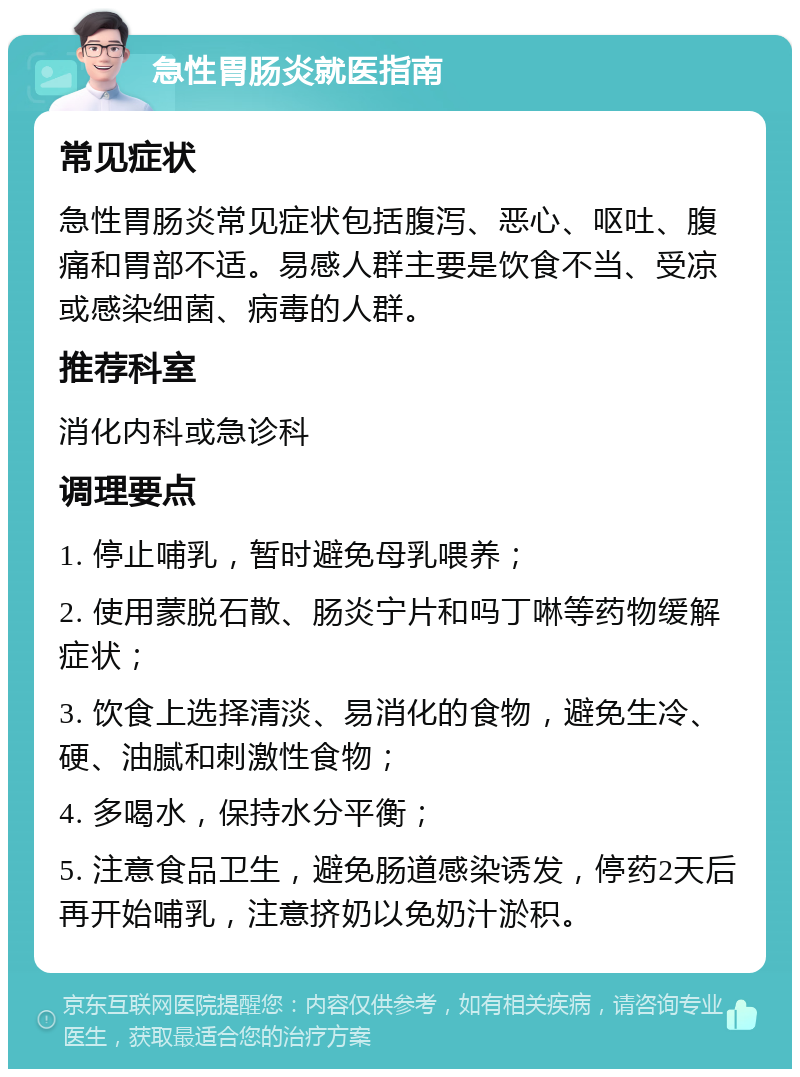 急性胃肠炎就医指南 常见症状 急性胃肠炎常见症状包括腹泻、恶心、呕吐、腹痛和胃部不适。易感人群主要是饮食不当、受凉或感染细菌、病毒的人群。 推荐科室 消化内科或急诊科 调理要点 1. 停止哺乳，暂时避免母乳喂养； 2. 使用蒙脱石散、肠炎宁片和吗丁啉等药物缓解症状； 3. 饮食上选择清淡、易消化的食物，避免生冷、硬、油腻和刺激性食物； 4. 多喝水，保持水分平衡； 5. 注意食品卫生，避免肠道感染诱发，停药2天后再开始哺乳，注意挤奶以免奶汁淤积。