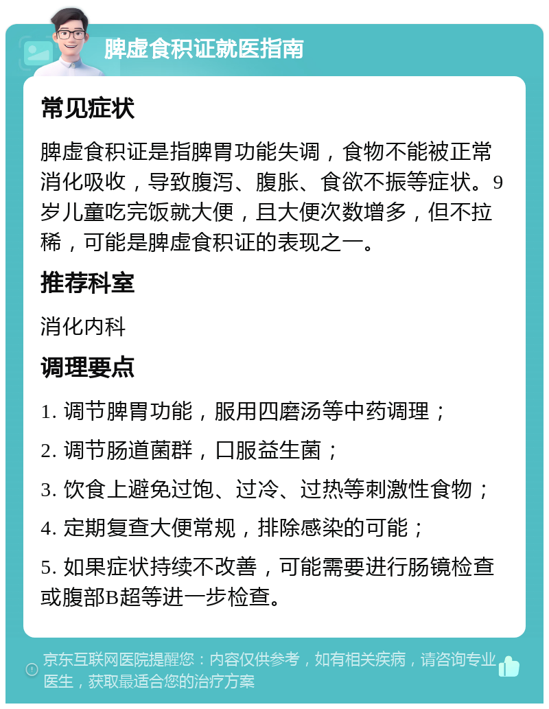 脾虚食积证就医指南 常见症状 脾虚食积证是指脾胃功能失调，食物不能被正常消化吸收，导致腹泻、腹胀、食欲不振等症状。9岁儿童吃完饭就大便，且大便次数增多，但不拉稀，可能是脾虚食积证的表现之一。 推荐科室 消化内科 调理要点 1. 调节脾胃功能，服用四磨汤等中药调理； 2. 调节肠道菌群，口服益生菌； 3. 饮食上避免过饱、过冷、过热等刺激性食物； 4. 定期复查大便常规，排除感染的可能； 5. 如果症状持续不改善，可能需要进行肠镜检查或腹部B超等进一步检查。