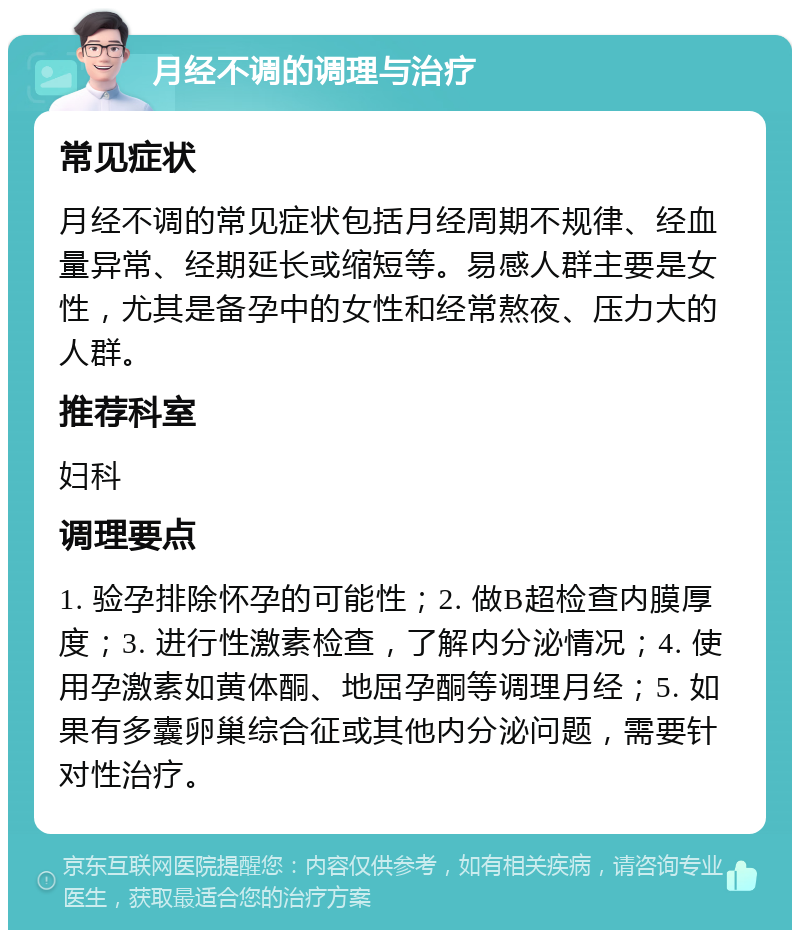 月经不调的调理与治疗 常见症状 月经不调的常见症状包括月经周期不规律、经血量异常、经期延长或缩短等。易感人群主要是女性，尤其是备孕中的女性和经常熬夜、压力大的人群。 推荐科室 妇科 调理要点 1. 验孕排除怀孕的可能性；2. 做B超检查内膜厚度；3. 进行性激素检查，了解内分泌情况；4. 使用孕激素如黄体酮、地屈孕酮等调理月经；5. 如果有多囊卵巢综合征或其他内分泌问题，需要针对性治疗。