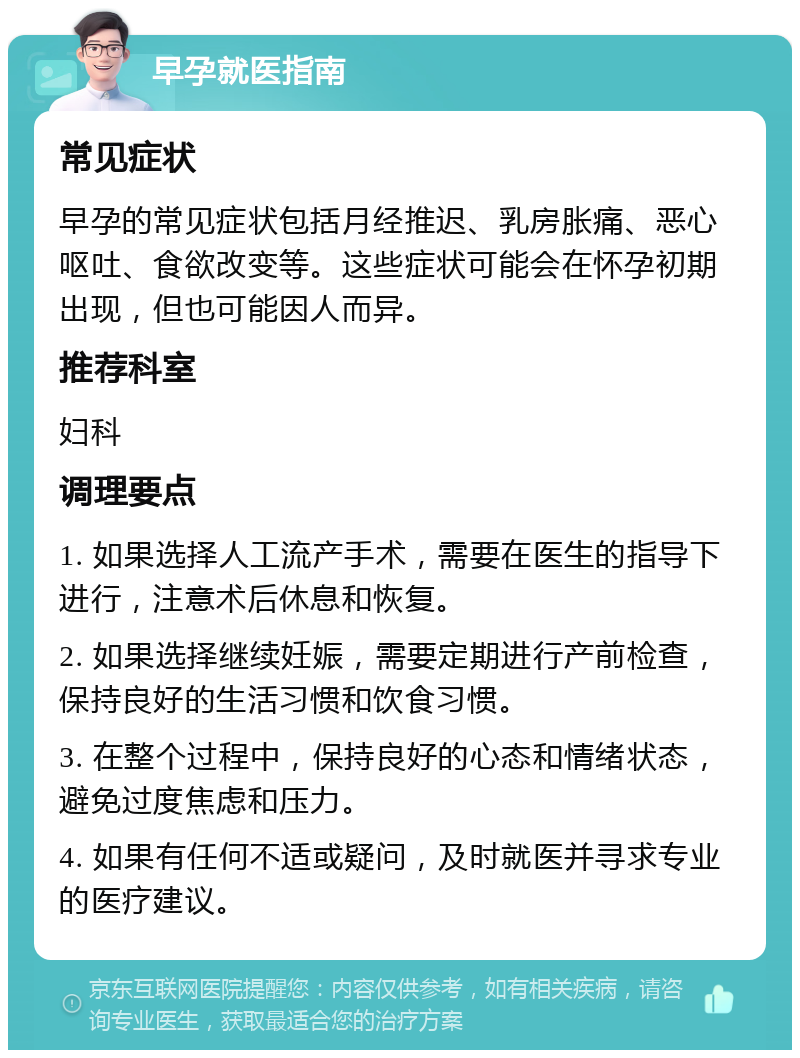 早孕就医指南 常见症状 早孕的常见症状包括月经推迟、乳房胀痛、恶心呕吐、食欲改变等。这些症状可能会在怀孕初期出现，但也可能因人而异。 推荐科室 妇科 调理要点 1. 如果选择人工流产手术，需要在医生的指导下进行，注意术后休息和恢复。 2. 如果选择继续妊娠，需要定期进行产前检查，保持良好的生活习惯和饮食习惯。 3. 在整个过程中，保持良好的心态和情绪状态，避免过度焦虑和压力。 4. 如果有任何不适或疑问，及时就医并寻求专业的医疗建议。