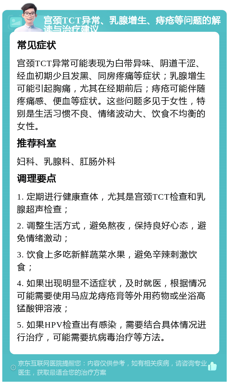 宫颈TCT异常、乳腺增生、痔疮等问题的解读与治疗建议 常见症状 宫颈TCT异常可能表现为白带异味、阴道干涩、经血初期少且发黑、同房疼痛等症状；乳腺增生可能引起胸痛，尤其在经期前后；痔疮可能伴随疼痛感、便血等症状。这些问题多见于女性，特别是生活习惯不良、情绪波动大、饮食不均衡的女性。 推荐科室 妇科、乳腺科、肛肠外科 调理要点 1. 定期进行健康查体，尤其是宫颈TCT检查和乳腺超声检查； 2. 调整生活方式，避免熬夜，保持良好心态，避免情绪激动； 3. 饮食上多吃新鲜蔬菜水果，避免辛辣刺激饮食； 4. 如果出现明显不适症状，及时就医，根据情况可能需要使用马应龙痔疮膏等外用药物或坐浴高锰酸钾溶液； 5. 如果HPV检查出有感染，需要结合具体情况进行治疗，可能需要抗病毒治疗等方法。