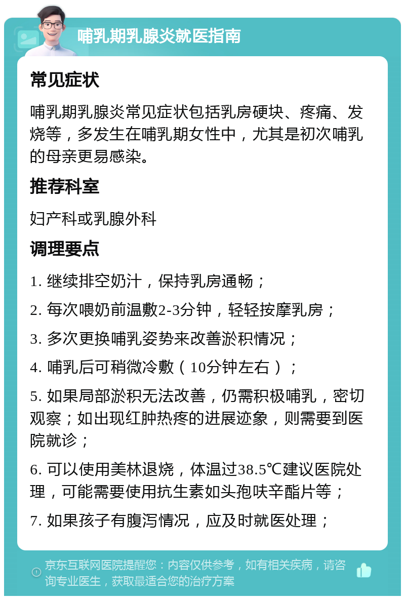 哺乳期乳腺炎就医指南 常见症状 哺乳期乳腺炎常见症状包括乳房硬块、疼痛、发烧等，多发生在哺乳期女性中，尤其是初次哺乳的母亲更易感染。 推荐科室 妇产科或乳腺外科 调理要点 1. 继续排空奶汁，保持乳房通畅； 2. 每次喂奶前温敷2-3分钟，轻轻按摩乳房； 3. 多次更换哺乳姿势来改善淤积情况； 4. 哺乳后可稍微冷敷（10分钟左右）； 5. 如果局部淤积无法改善，仍需积极哺乳，密切观察；如出现红肿热疼的进展迹象，则需要到医院就诊； 6. 可以使用美林退烧，体温过38.5℃建议医院处理，可能需要使用抗生素如头孢呋辛酯片等； 7. 如果孩子有腹泻情况，应及时就医处理；