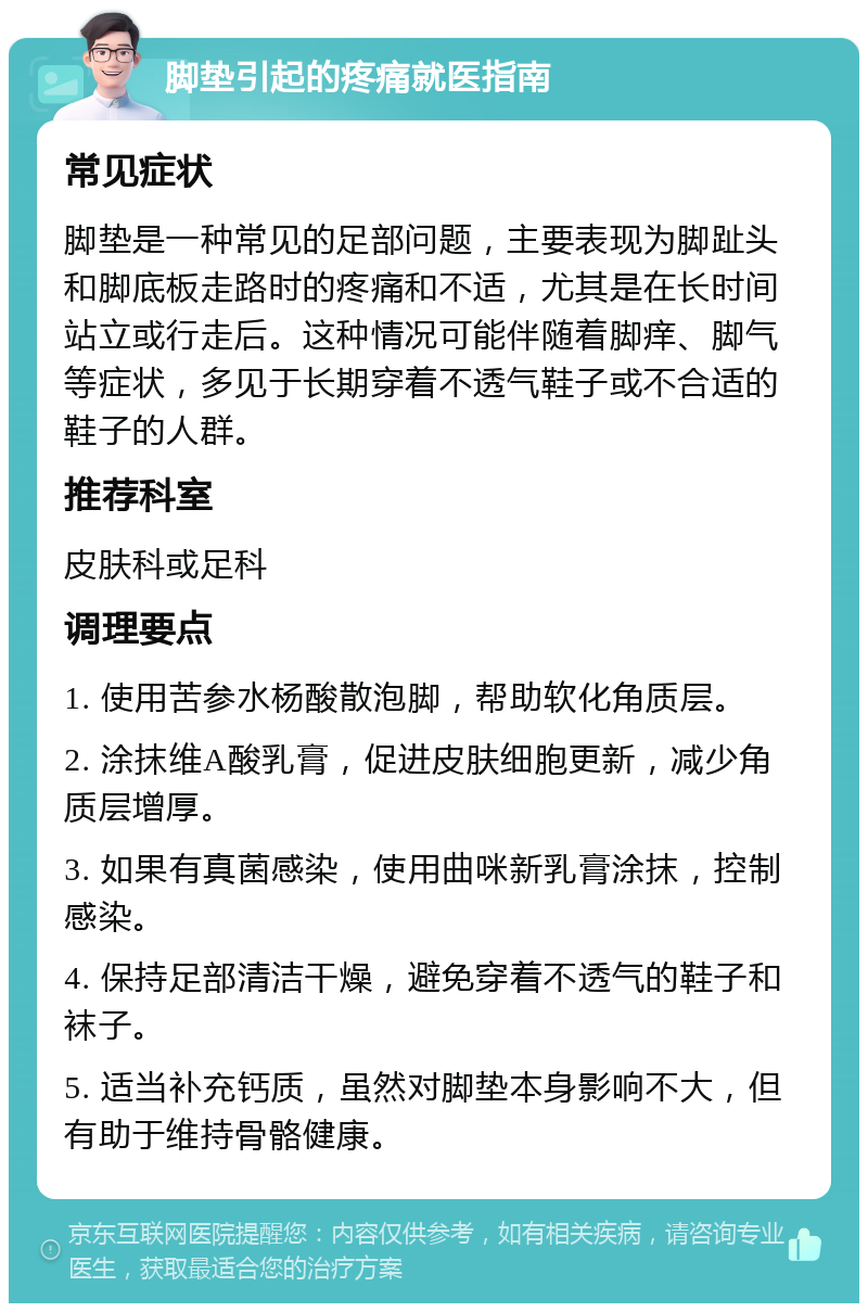 脚垫引起的疼痛就医指南 常见症状 脚垫是一种常见的足部问题，主要表现为脚趾头和脚底板走路时的疼痛和不适，尤其是在长时间站立或行走后。这种情况可能伴随着脚痒、脚气等症状，多见于长期穿着不透气鞋子或不合适的鞋子的人群。 推荐科室 皮肤科或足科 调理要点 1. 使用苦参水杨酸散泡脚，帮助软化角质层。 2. 涂抹维A酸乳膏，促进皮肤细胞更新，减少角质层增厚。 3. 如果有真菌感染，使用曲咪新乳膏涂抹，控制感染。 4. 保持足部清洁干燥，避免穿着不透气的鞋子和袜子。 5. 适当补充钙质，虽然对脚垫本身影响不大，但有助于维持骨骼健康。