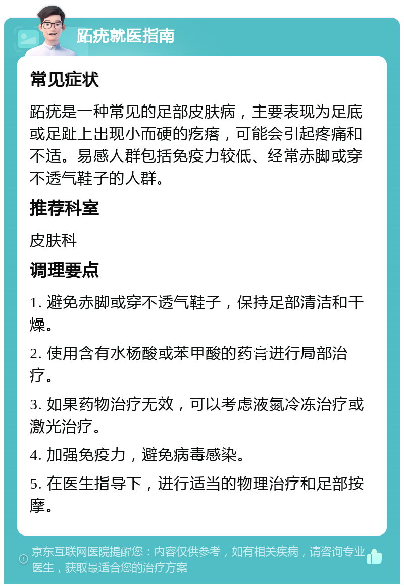 跖疣就医指南 常见症状 跖疣是一种常见的足部皮肤病，主要表现为足底或足趾上出现小而硬的疙瘩，可能会引起疼痛和不适。易感人群包括免疫力较低、经常赤脚或穿不透气鞋子的人群。 推荐科室 皮肤科 调理要点 1. 避免赤脚或穿不透气鞋子，保持足部清洁和干燥。 2. 使用含有水杨酸或苯甲酸的药膏进行局部治疗。 3. 如果药物治疗无效，可以考虑液氮冷冻治疗或激光治疗。 4. 加强免疫力，避免病毒感染。 5. 在医生指导下，进行适当的物理治疗和足部按摩。