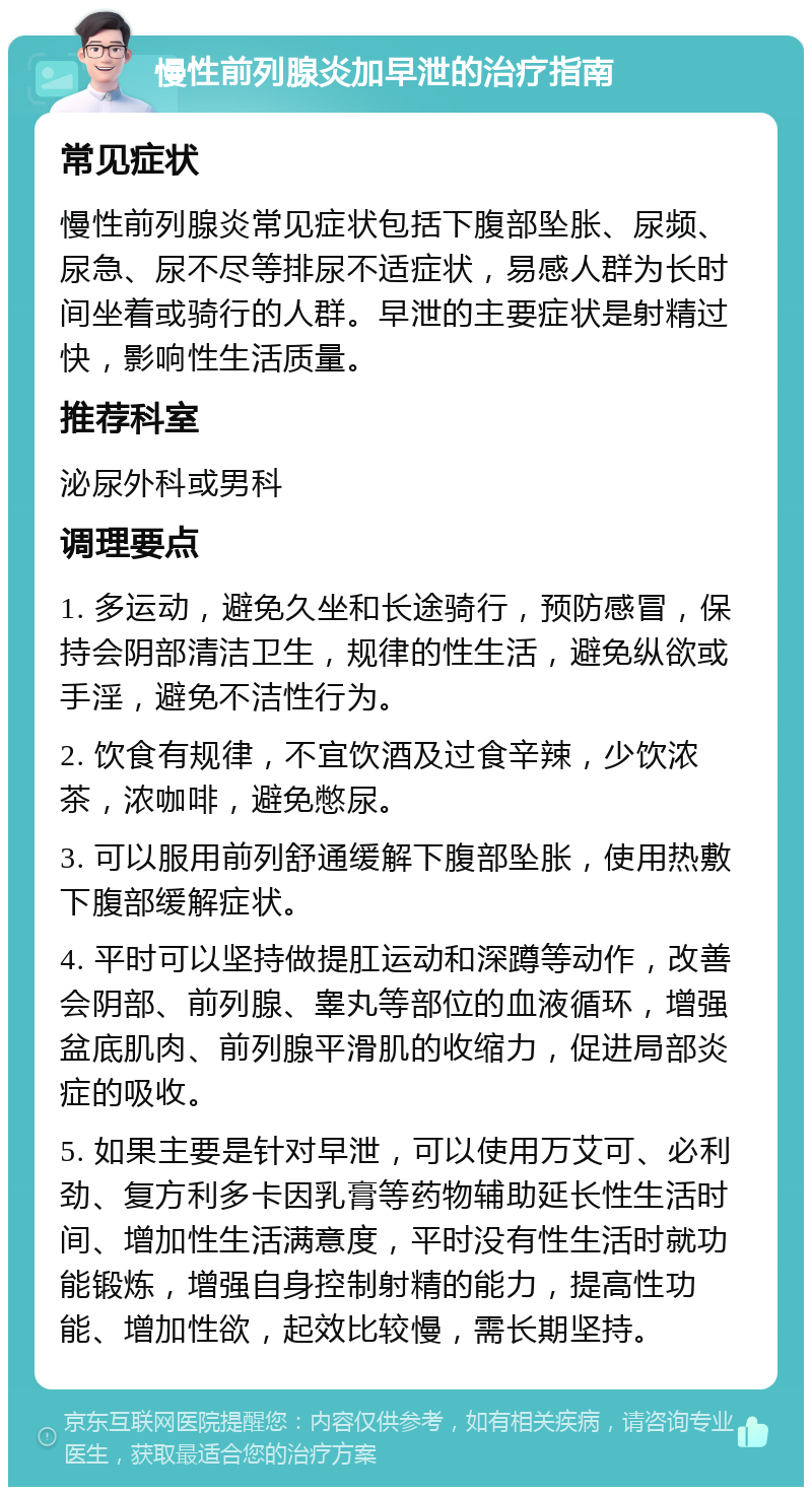 慢性前列腺炎加早泄的治疗指南 常见症状 慢性前列腺炎常见症状包括下腹部坠胀、尿频、尿急、尿不尽等排尿不适症状，易感人群为长时间坐着或骑行的人群。早泄的主要症状是射精过快，影响性生活质量。 推荐科室 泌尿外科或男科 调理要点 1. 多运动，避免久坐和长途骑行，预防感冒，保持会阴部清洁卫生，规律的性生活，避免纵欲或手淫，避免不洁性行为。 2. 饮食有规律，不宜饮酒及过食辛辣，少饮浓茶，浓咖啡，避免憋尿。 3. 可以服用前列舒通缓解下腹部坠胀，使用热敷下腹部缓解症状。 4. 平时可以坚持做提肛运动和深蹲等动作，改善会阴部、前列腺、睾丸等部位的血液循环，增强盆底肌肉、前列腺平滑肌的收缩力，促进局部炎症的吸收。 5. 如果主要是针对早泄，可以使用万艾可、必利劲、复方利多卡因乳膏等药物辅助延长性生活时间、增加性生活满意度，平时没有性生活时就功能锻炼，增强自身控制射精的能力，提高性功能、增加性欲，起效比较慢，需长期坚持。