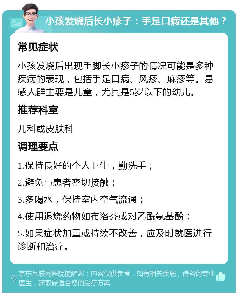 小孩发烧后长小疹子：手足口病还是其他？ 常见症状 小孩发烧后出现手脚长小疹子的情况可能是多种疾病的表现，包括手足口病、风疹、麻疹等。易感人群主要是儿童，尤其是5岁以下的幼儿。 推荐科室 儿科或皮肤科 调理要点 1.保持良好的个人卫生，勤洗手； 2.避免与患者密切接触； 3.多喝水，保持室内空气流通； 4.使用退烧药物如布洛芬或对乙酰氨基酚； 5.如果症状加重或持续不改善，应及时就医进行诊断和治疗。