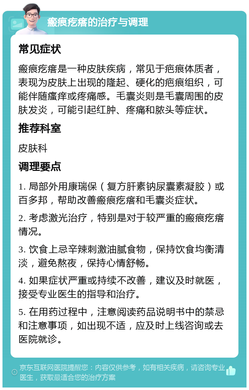 瘢痕疙瘩的治疗与调理 常见症状 瘢痕疙瘩是一种皮肤疾病，常见于疤痕体质者，表现为皮肤上出现的隆起、硬化的疤痕组织，可能伴随瘙痒或疼痛感。毛囊炎则是毛囊周围的皮肤发炎，可能引起红肿、疼痛和脓头等症状。 推荐科室 皮肤科 调理要点 1. 局部外用康瑞保（复方肝素钠尿囊素凝胶）或百多邦，帮助改善瘢痕疙瘩和毛囊炎症状。 2. 考虑激光治疗，特别是对于较严重的瘢痕疙瘩情况。 3. 饮食上忌辛辣刺激油腻食物，保持饮食均衡清淡，避免熬夜，保持心情舒畅。 4. 如果症状严重或持续不改善，建议及时就医，接受专业医生的指导和治疗。 5. 在用药过程中，注意阅读药品说明书中的禁忌和注意事项，如出现不适，应及时上线咨询或去医院就诊。