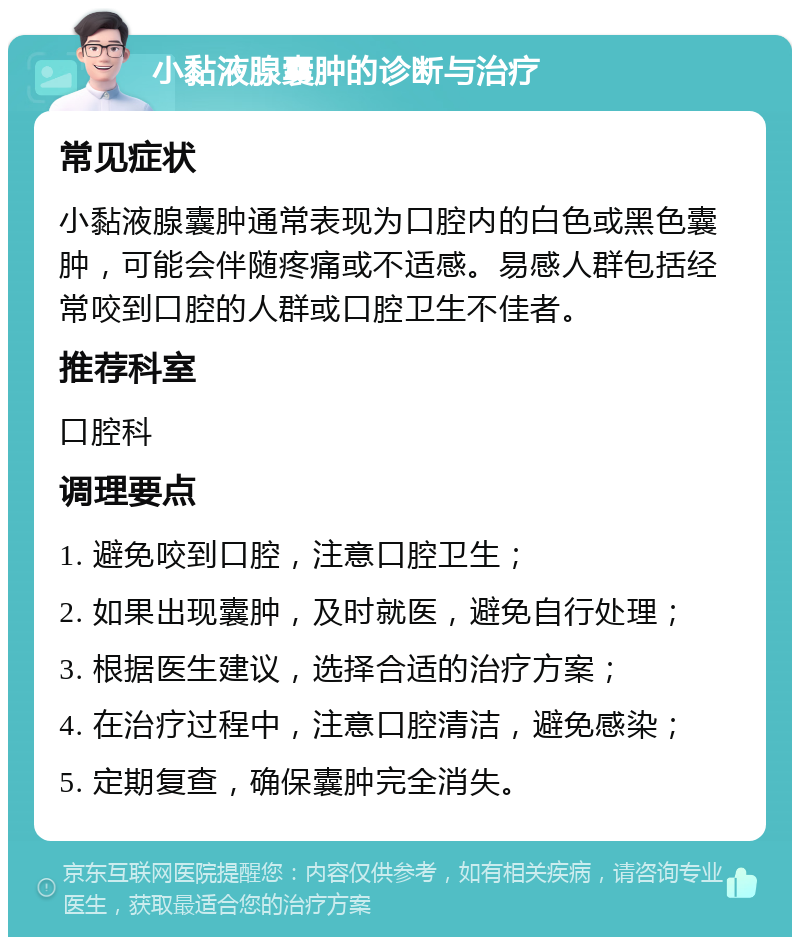 小黏液腺囊肿的诊断与治疗 常见症状 小黏液腺囊肿通常表现为口腔内的白色或黑色囊肿，可能会伴随疼痛或不适感。易感人群包括经常咬到口腔的人群或口腔卫生不佳者。 推荐科室 口腔科 调理要点 1. 避免咬到口腔，注意口腔卫生； 2. 如果出现囊肿，及时就医，避免自行处理； 3. 根据医生建议，选择合适的治疗方案； 4. 在治疗过程中，注意口腔清洁，避免感染； 5. 定期复查，确保囊肿完全消失。