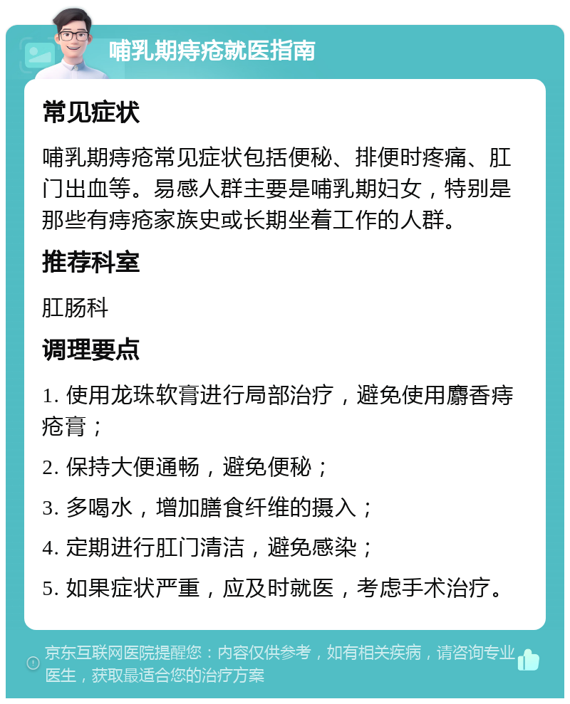 哺乳期痔疮就医指南 常见症状 哺乳期痔疮常见症状包括便秘、排便时疼痛、肛门出血等。易感人群主要是哺乳期妇女，特别是那些有痔疮家族史或长期坐着工作的人群。 推荐科室 肛肠科 调理要点 1. 使用龙珠软膏进行局部治疗，避免使用麝香痔疮膏； 2. 保持大便通畅，避免便秘； 3. 多喝水，增加膳食纤维的摄入； 4. 定期进行肛门清洁，避免感染； 5. 如果症状严重，应及时就医，考虑手术治疗。