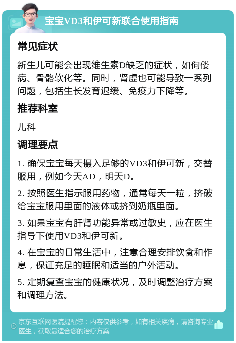 宝宝VD3和伊可新联合使用指南 常见症状 新生儿可能会出现维生素D缺乏的症状，如佝偻病、骨骼软化等。同时，肾虚也可能导致一系列问题，包括生长发育迟缓、免疫力下降等。 推荐科室 儿科 调理要点 1. 确保宝宝每天摄入足够的VD3和伊可新，交替服用，例如今天AD，明天D。 2. 按照医生指示服用药物，通常每天一粒，挤破给宝宝服用里面的液体或挤到奶瓶里面。 3. 如果宝宝有肝肾功能异常或过敏史，应在医生指导下使用VD3和伊可新。 4. 在宝宝的日常生活中，注意合理安排饮食和作息，保证充足的睡眠和适当的户外活动。 5. 定期复查宝宝的健康状况，及时调整治疗方案和调理方法。