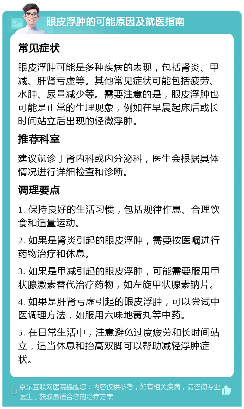 眼皮浮肿的可能原因及就医指南 常见症状 眼皮浮肿可能是多种疾病的表现，包括肾炎、甲减、肝肾亏虚等。其他常见症状可能包括疲劳、水肿、尿量减少等。需要注意的是，眼皮浮肿也可能是正常的生理现象，例如在早晨起床后或长时间站立后出现的轻微浮肿。 推荐科室 建议就诊于肾内科或内分泌科，医生会根据具体情况进行详细检查和诊断。 调理要点 1. 保持良好的生活习惯，包括规律作息、合理饮食和适量运动。 2. 如果是肾炎引起的眼皮浮肿，需要按医嘱进行药物治疗和休息。 3. 如果是甲减引起的眼皮浮肿，可能需要服用甲状腺激素替代治疗药物，如左旋甲状腺素钠片。 4. 如果是肝肾亏虚引起的眼皮浮肿，可以尝试中医调理方法，如服用六味地黄丸等中药。 5. 在日常生活中，注意避免过度疲劳和长时间站立，适当休息和抬高双脚可以帮助减轻浮肿症状。