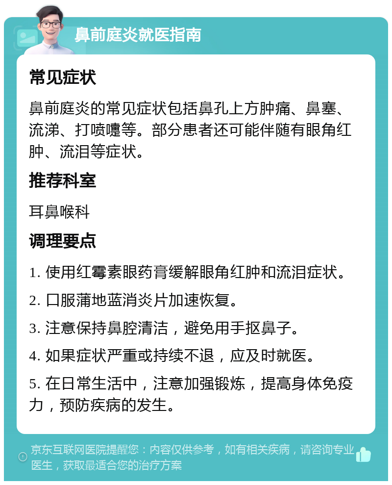 鼻前庭炎就医指南 常见症状 鼻前庭炎的常见症状包括鼻孔上方肿痛、鼻塞、流涕、打喷嚏等。部分患者还可能伴随有眼角红肿、流泪等症状。 推荐科室 耳鼻喉科 调理要点 1. 使用红霉素眼药膏缓解眼角红肿和流泪症状。 2. 口服蒲地蓝消炎片加速恢复。 3. 注意保持鼻腔清洁，避免用手抠鼻子。 4. 如果症状严重或持续不退，应及时就医。 5. 在日常生活中，注意加强锻炼，提高身体免疫力，预防疾病的发生。