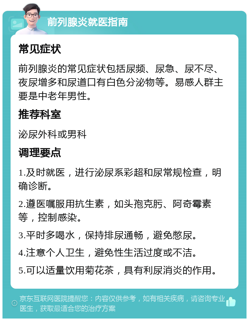 前列腺炎就医指南 常见症状 前列腺炎的常见症状包括尿频、尿急、尿不尽、夜尿增多和尿道口有白色分泌物等。易感人群主要是中老年男性。 推荐科室 泌尿外科或男科 调理要点 1.及时就医，进行泌尿系彩超和尿常规检查，明确诊断。 2.遵医嘱服用抗生素，如头孢克肟、阿奇霉素等，控制感染。 3.平时多喝水，保持排尿通畅，避免憋尿。 4.注意个人卫生，避免性生活过度或不洁。 5.可以适量饮用菊花茶，具有利尿消炎的作用。