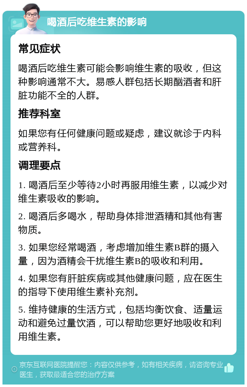 喝酒后吃维生素的影响 常见症状 喝酒后吃维生素可能会影响维生素的吸收，但这种影响通常不大。易感人群包括长期酗酒者和肝脏功能不全的人群。 推荐科室 如果您有任何健康问题或疑虑，建议就诊于内科或营养科。 调理要点 1. 喝酒后至少等待2小时再服用维生素，以减少对维生素吸收的影响。 2. 喝酒后多喝水，帮助身体排泄酒精和其他有害物质。 3. 如果您经常喝酒，考虑增加维生素B群的摄入量，因为酒精会干扰维生素B的吸收和利用。 4. 如果您有肝脏疾病或其他健康问题，应在医生的指导下使用维生素补充剂。 5. 维持健康的生活方式，包括均衡饮食、适量运动和避免过量饮酒，可以帮助您更好地吸收和利用维生素。