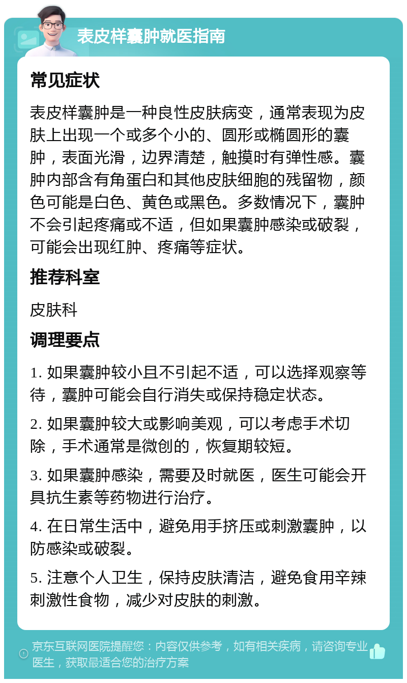 表皮样囊肿就医指南 常见症状 表皮样囊肿是一种良性皮肤病变，通常表现为皮肤上出现一个或多个小的、圆形或椭圆形的囊肿，表面光滑，边界清楚，触摸时有弹性感。囊肿内部含有角蛋白和其他皮肤细胞的残留物，颜色可能是白色、黄色或黑色。多数情况下，囊肿不会引起疼痛或不适，但如果囊肿感染或破裂，可能会出现红肿、疼痛等症状。 推荐科室 皮肤科 调理要点 1. 如果囊肿较小且不引起不适，可以选择观察等待，囊肿可能会自行消失或保持稳定状态。 2. 如果囊肿较大或影响美观，可以考虑手术切除，手术通常是微创的，恢复期较短。 3. 如果囊肿感染，需要及时就医，医生可能会开具抗生素等药物进行治疗。 4. 在日常生活中，避免用手挤压或刺激囊肿，以防感染或破裂。 5. 注意个人卫生，保持皮肤清洁，避免食用辛辣刺激性食物，减少对皮肤的刺激。