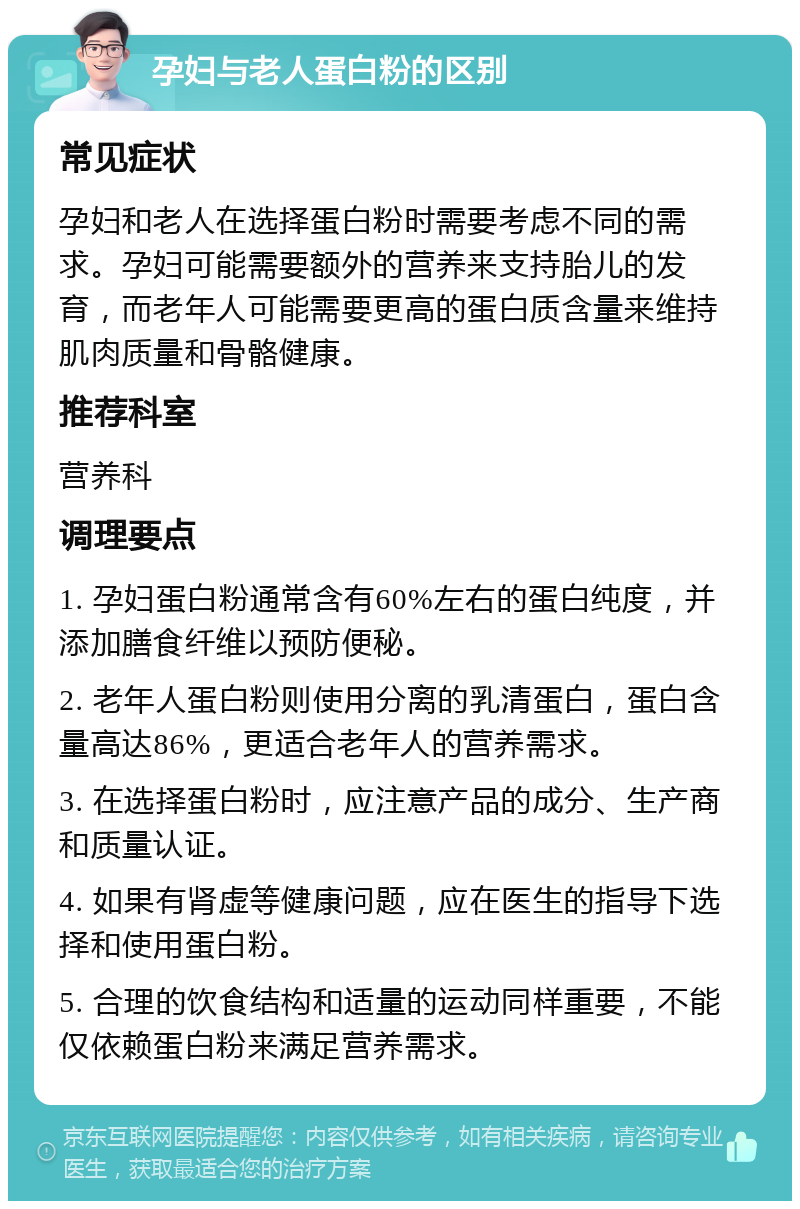 孕妇与老人蛋白粉的区别 常见症状 孕妇和老人在选择蛋白粉时需要考虑不同的需求。孕妇可能需要额外的营养来支持胎儿的发育，而老年人可能需要更高的蛋白质含量来维持肌肉质量和骨骼健康。 推荐科室 营养科 调理要点 1. 孕妇蛋白粉通常含有60%左右的蛋白纯度，并添加膳食纤维以预防便秘。 2. 老年人蛋白粉则使用分离的乳清蛋白，蛋白含量高达86%，更适合老年人的营养需求。 3. 在选择蛋白粉时，应注意产品的成分、生产商和质量认证。 4. 如果有肾虚等健康问题，应在医生的指导下选择和使用蛋白粉。 5. 合理的饮食结构和适量的运动同样重要，不能仅依赖蛋白粉来满足营养需求。