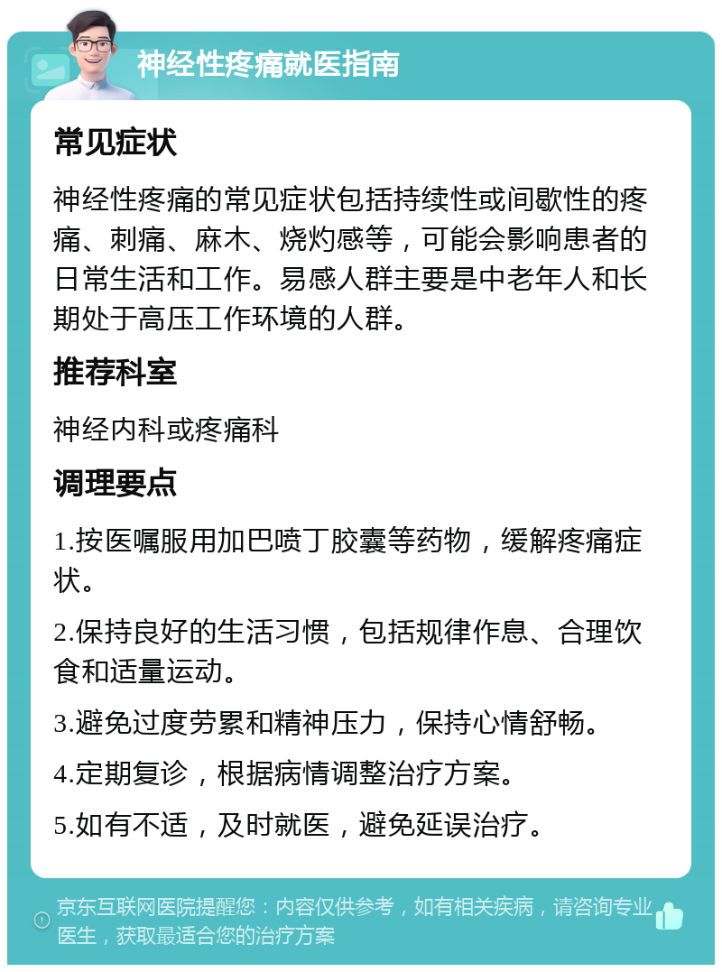 神经性疼痛就医指南 常见症状 神经性疼痛的常见症状包括持续性或间歇性的疼痛、刺痛、麻木、烧灼感等，可能会影响患者的日常生活和工作。易感人群主要是中老年人和长期处于高压工作环境的人群。 推荐科室 神经内科或疼痛科 调理要点 1.按医嘱服用加巴喷丁胶囊等药物，缓解疼痛症状。 2.保持良好的生活习惯，包括规律作息、合理饮食和适量运动。 3.避免过度劳累和精神压力，保持心情舒畅。 4.定期复诊，根据病情调整治疗方案。 5.如有不适，及时就医，避免延误治疗。