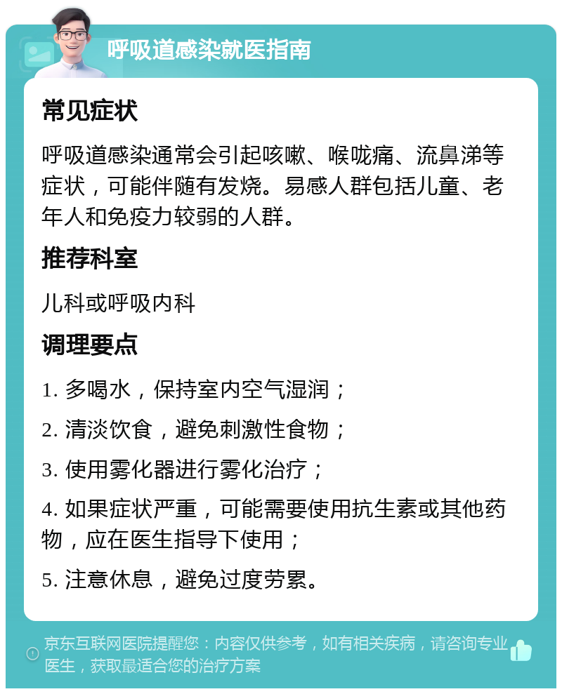 呼吸道感染就医指南 常见症状 呼吸道感染通常会引起咳嗽、喉咙痛、流鼻涕等症状，可能伴随有发烧。易感人群包括儿童、老年人和免疫力较弱的人群。 推荐科室 儿科或呼吸内科 调理要点 1. 多喝水，保持室内空气湿润； 2. 清淡饮食，避免刺激性食物； 3. 使用雾化器进行雾化治疗； 4. 如果症状严重，可能需要使用抗生素或其他药物，应在医生指导下使用； 5. 注意休息，避免过度劳累。