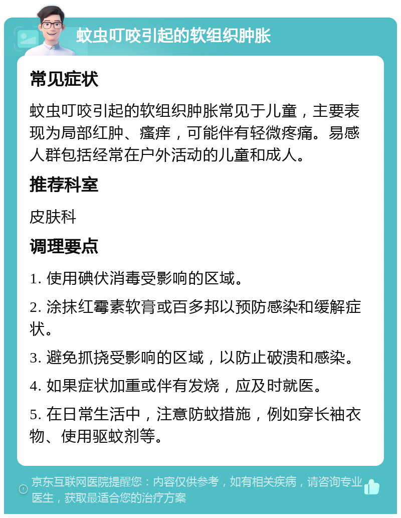 蚊虫叮咬引起的软组织肿胀 常见症状 蚊虫叮咬引起的软组织肿胀常见于儿童，主要表现为局部红肿、瘙痒，可能伴有轻微疼痛。易感人群包括经常在户外活动的儿童和成人。 推荐科室 皮肤科 调理要点 1. 使用碘伏消毒受影响的区域。 2. 涂抹红霉素软膏或百多邦以预防感染和缓解症状。 3. 避免抓挠受影响的区域，以防止破溃和感染。 4. 如果症状加重或伴有发烧，应及时就医。 5. 在日常生活中，注意防蚊措施，例如穿长袖衣物、使用驱蚊剂等。