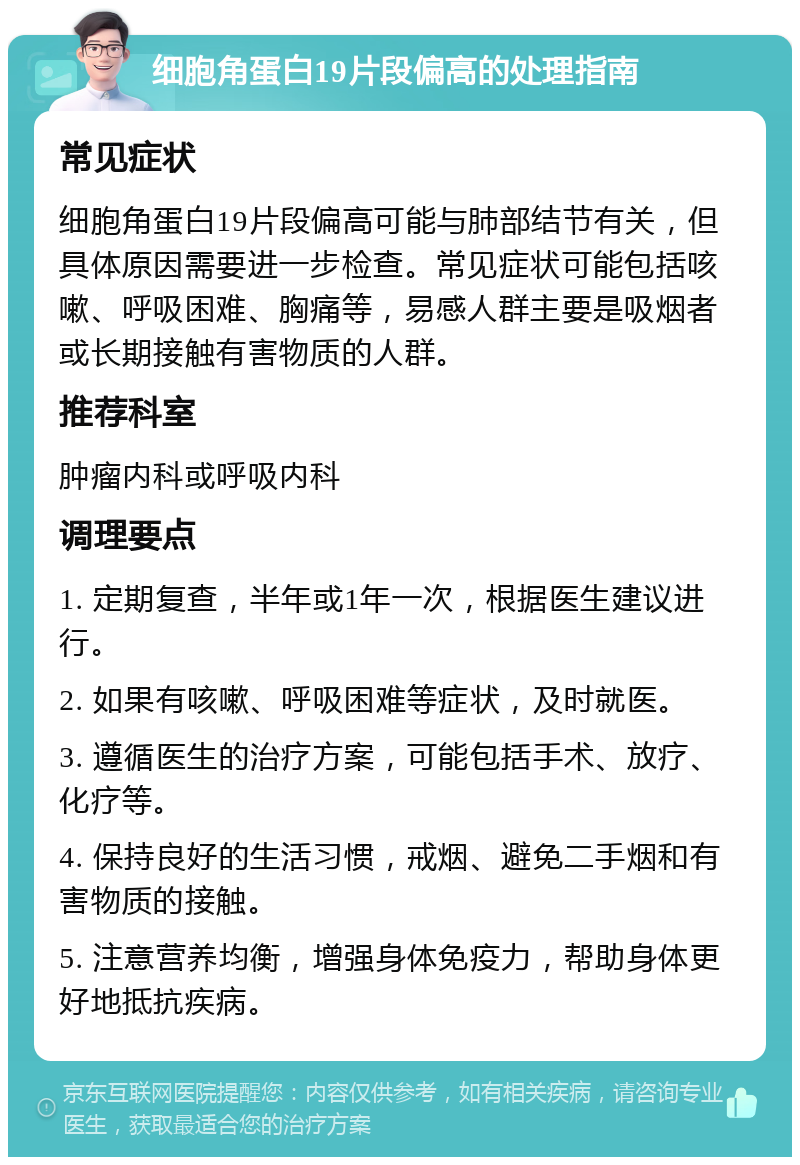 细胞角蛋白19片段偏高的处理指南 常见症状 细胞角蛋白19片段偏高可能与肺部结节有关，但具体原因需要进一步检查。常见症状可能包括咳嗽、呼吸困难、胸痛等，易感人群主要是吸烟者或长期接触有害物质的人群。 推荐科室 肿瘤内科或呼吸内科 调理要点 1. 定期复查，半年或1年一次，根据医生建议进行。 2. 如果有咳嗽、呼吸困难等症状，及时就医。 3. 遵循医生的治疗方案，可能包括手术、放疗、化疗等。 4. 保持良好的生活习惯，戒烟、避免二手烟和有害物质的接触。 5. 注意营养均衡，增强身体免疫力，帮助身体更好地抵抗疾病。