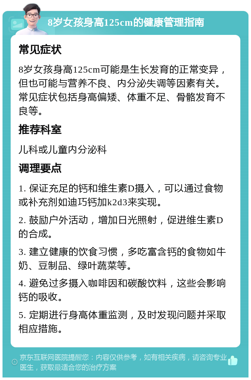 8岁女孩身高125cm的健康管理指南 常见症状 8岁女孩身高125cm可能是生长发育的正常变异，但也可能与营养不良、内分泌失调等因素有关。常见症状包括身高偏矮、体重不足、骨骼发育不良等。 推荐科室 儿科或儿童内分泌科 调理要点 1. 保证充足的钙和维生素D摄入，可以通过食物或补充剂如迪巧钙加k2d3来实现。 2. 鼓励户外活动，增加日光照射，促进维生素D的合成。 3. 建立健康的饮食习惯，多吃富含钙的食物如牛奶、豆制品、绿叶蔬菜等。 4. 避免过多摄入咖啡因和碳酸饮料，这些会影响钙的吸收。 5. 定期进行身高体重监测，及时发现问题并采取相应措施。