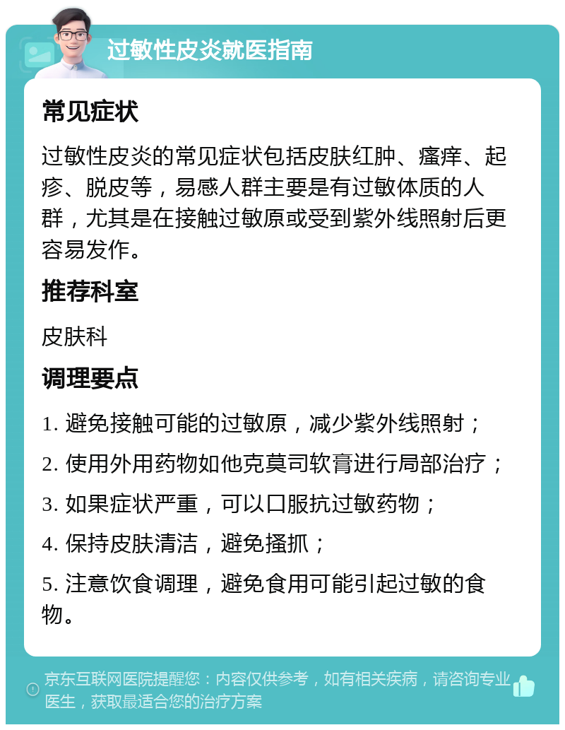 过敏性皮炎就医指南 常见症状 过敏性皮炎的常见症状包括皮肤红肿、瘙痒、起疹、脱皮等，易感人群主要是有过敏体质的人群，尤其是在接触过敏原或受到紫外线照射后更容易发作。 推荐科室 皮肤科 调理要点 1. 避免接触可能的过敏原，减少紫外线照射； 2. 使用外用药物如他克莫司软膏进行局部治疗； 3. 如果症状严重，可以口服抗过敏药物； 4. 保持皮肤清洁，避免搔抓； 5. 注意饮食调理，避免食用可能引起过敏的食物。