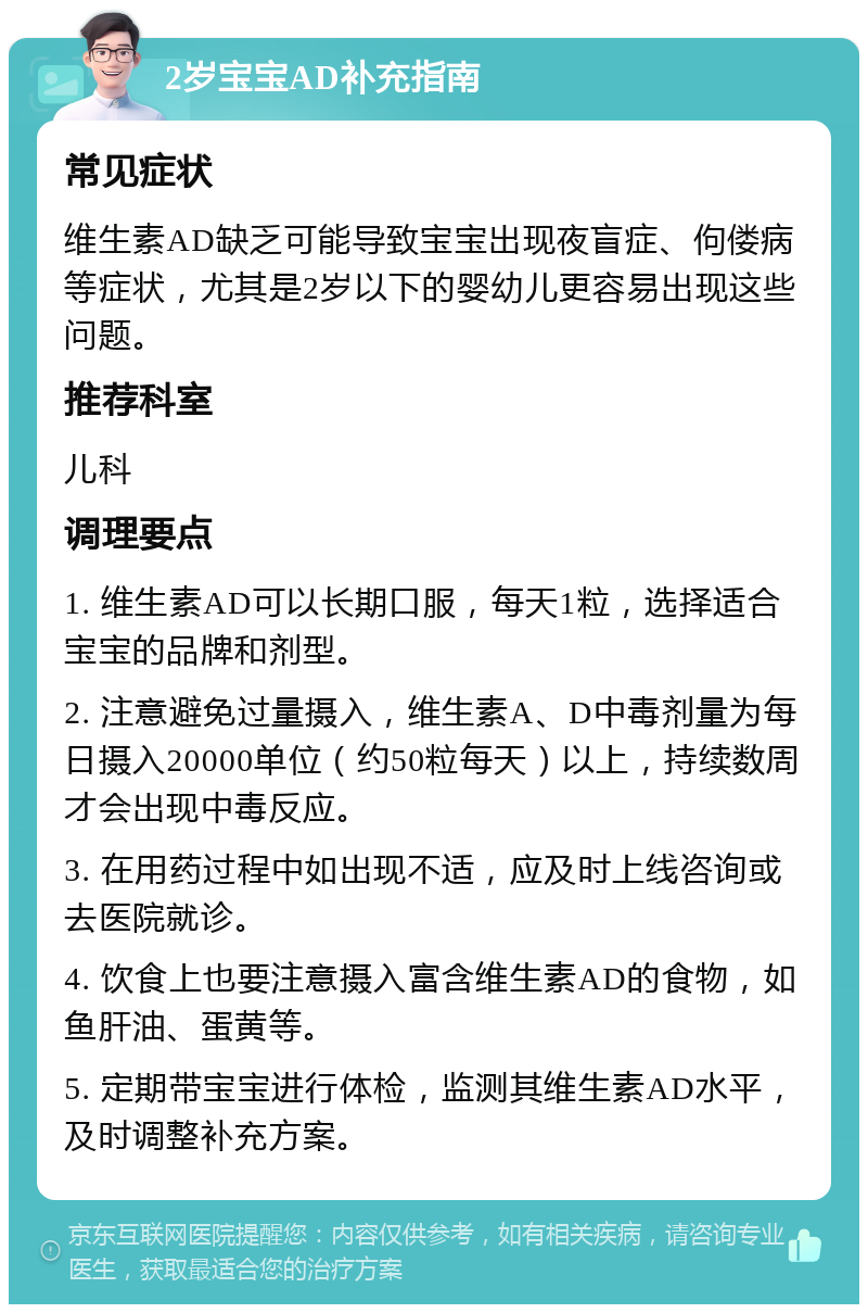 2岁宝宝AD补充指南 常见症状 维生素AD缺乏可能导致宝宝出现夜盲症、佝偻病等症状，尤其是2岁以下的婴幼儿更容易出现这些问题。 推荐科室 儿科 调理要点 1. 维生素AD可以长期口服，每天1粒，选择适合宝宝的品牌和剂型。 2. 注意避免过量摄入，维生素A、D中毒剂量为每日摄入20000单位（约50粒每天）以上，持续数周才会出现中毒反应。 3. 在用药过程中如出现不适，应及时上线咨询或去医院就诊。 4. 饮食上也要注意摄入富含维生素AD的食物，如鱼肝油、蛋黄等。 5. 定期带宝宝进行体检，监测其维生素AD水平，及时调整补充方案。