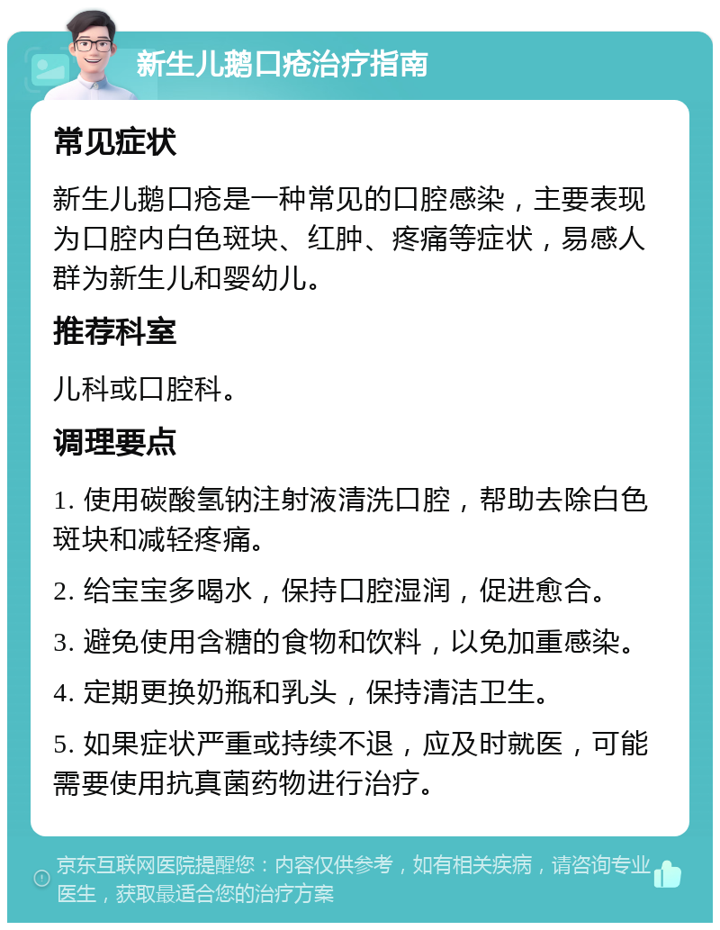 新生儿鹅口疮治疗指南 常见症状 新生儿鹅口疮是一种常见的口腔感染，主要表现为口腔内白色斑块、红肿、疼痛等症状，易感人群为新生儿和婴幼儿。 推荐科室 儿科或口腔科。 调理要点 1. 使用碳酸氢钠注射液清洗口腔，帮助去除白色斑块和减轻疼痛。 2. 给宝宝多喝水，保持口腔湿润，促进愈合。 3. 避免使用含糖的食物和饮料，以免加重感染。 4. 定期更换奶瓶和乳头，保持清洁卫生。 5. 如果症状严重或持续不退，应及时就医，可能需要使用抗真菌药物进行治疗。