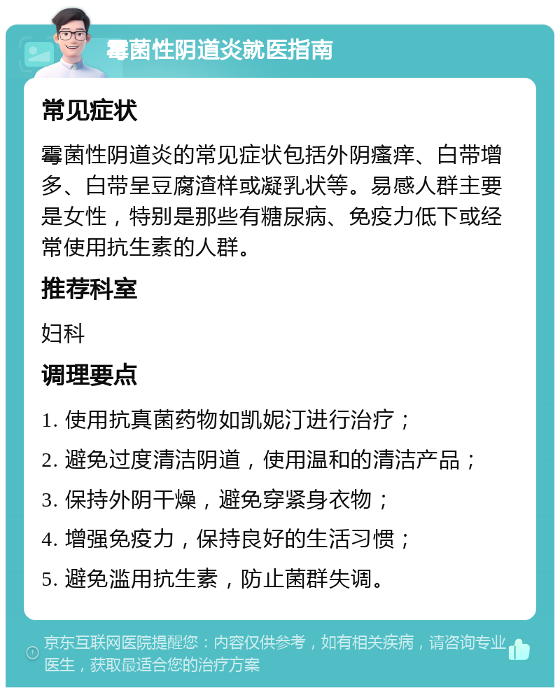 霉菌性阴道炎就医指南 常见症状 霉菌性阴道炎的常见症状包括外阴瘙痒、白带增多、白带呈豆腐渣样或凝乳状等。易感人群主要是女性，特别是那些有糖尿病、免疫力低下或经常使用抗生素的人群。 推荐科室 妇科 调理要点 1. 使用抗真菌药物如凯妮汀进行治疗； 2. 避免过度清洁阴道，使用温和的清洁产品； 3. 保持外阴干燥，避免穿紧身衣物； 4. 增强免疫力，保持良好的生活习惯； 5. 避免滥用抗生素，防止菌群失调。