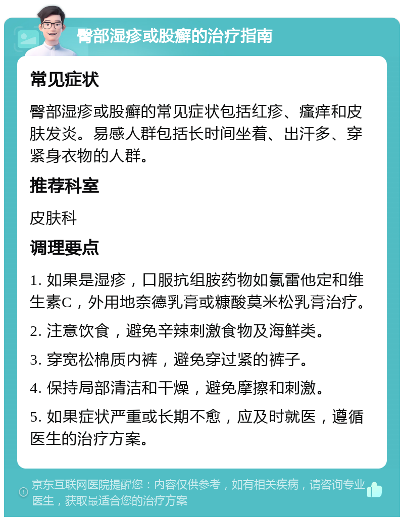 臀部湿疹或股癣的治疗指南 常见症状 臀部湿疹或股癣的常见症状包括红疹、瘙痒和皮肤发炎。易感人群包括长时间坐着、出汗多、穿紧身衣物的人群。 推荐科室 皮肤科 调理要点 1. 如果是湿疹，口服抗组胺药物如氯雷他定和维生素C，外用地奈德乳膏或糠酸莫米松乳膏治疗。 2. 注意饮食，避免辛辣刺激食物及海鲜类。 3. 穿宽松棉质内裤，避免穿过紧的裤子。 4. 保持局部清洁和干燥，避免摩擦和刺激。 5. 如果症状严重或长期不愈，应及时就医，遵循医生的治疗方案。