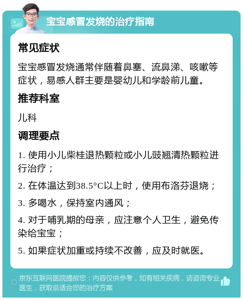 宝宝感冒发烧的治疗指南 常见症状 宝宝感冒发烧通常伴随着鼻塞、流鼻涕、咳嗽等症状，易感人群主要是婴幼儿和学龄前儿童。 推荐科室 儿科 调理要点 1. 使用小儿柴桂退热颗粒或小儿豉翘清热颗粒进行治疗； 2. 在体温达到38.5°C以上时，使用布洛芬退烧； 3. 多喝水，保持室内通风； 4. 对于哺乳期的母亲，应注意个人卫生，避免传染给宝宝； 5. 如果症状加重或持续不改善，应及时就医。