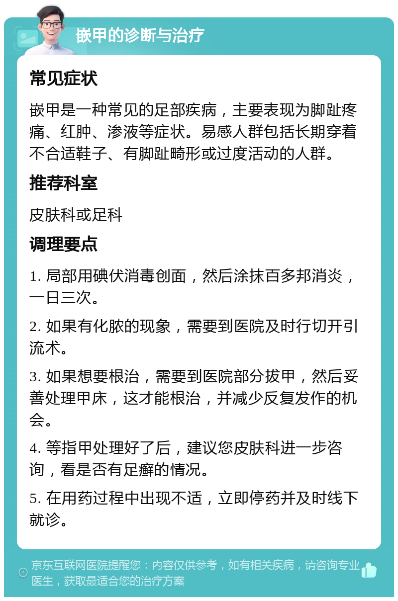 嵌甲的诊断与治疗 常见症状 嵌甲是一种常见的足部疾病，主要表现为脚趾疼痛、红肿、渗液等症状。易感人群包括长期穿着不合适鞋子、有脚趾畸形或过度活动的人群。 推荐科室 皮肤科或足科 调理要点 1. 局部用碘伏消毒创面，然后涂抹百多邦消炎，一日三次。 2. 如果有化脓的现象，需要到医院及时行切开引流术。 3. 如果想要根治，需要到医院部分拔甲，然后妥善处理甲床，这才能根治，并减少反复发作的机会。 4. 等指甲处理好了后，建议您皮肤科进一步咨询，看是否有足癣的情况。 5. 在用药过程中出现不适，立即停药并及时线下就诊。