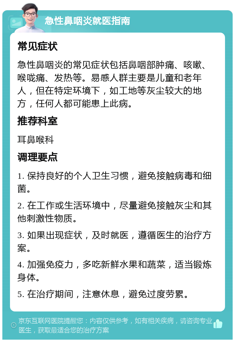 急性鼻咽炎就医指南 常见症状 急性鼻咽炎的常见症状包括鼻咽部肿痛、咳嗽、喉咙痛、发热等。易感人群主要是儿童和老年人，但在特定环境下，如工地等灰尘较大的地方，任何人都可能患上此病。 推荐科室 耳鼻喉科 调理要点 1. 保持良好的个人卫生习惯，避免接触病毒和细菌。 2. 在工作或生活环境中，尽量避免接触灰尘和其他刺激性物质。 3. 如果出现症状，及时就医，遵循医生的治疗方案。 4. 加强免疫力，多吃新鲜水果和蔬菜，适当锻炼身体。 5. 在治疗期间，注意休息，避免过度劳累。