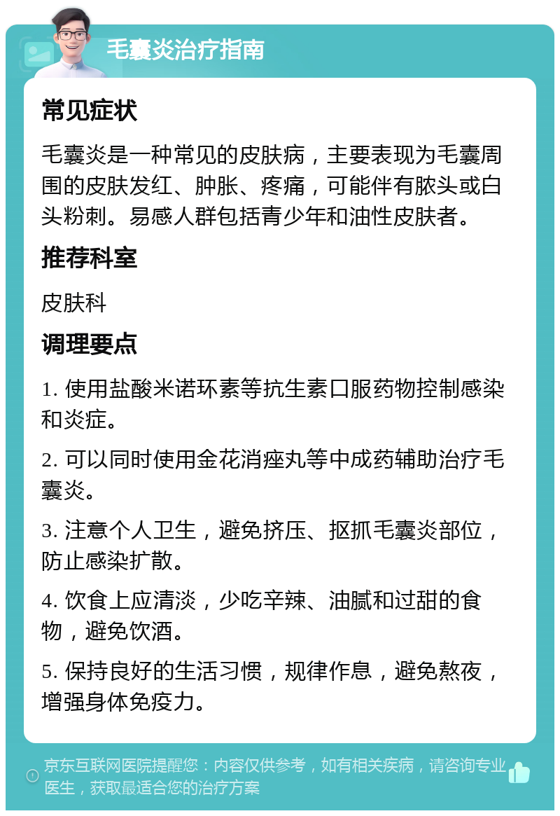 毛囊炎治疗指南 常见症状 毛囊炎是一种常见的皮肤病，主要表现为毛囊周围的皮肤发红、肿胀、疼痛，可能伴有脓头或白头粉刺。易感人群包括青少年和油性皮肤者。 推荐科室 皮肤科 调理要点 1. 使用盐酸米诺环素等抗生素口服药物控制感染和炎症。 2. 可以同时使用金花消痤丸等中成药辅助治疗毛囊炎。 3. 注意个人卫生，避免挤压、抠抓毛囊炎部位，防止感染扩散。 4. 饮食上应清淡，少吃辛辣、油腻和过甜的食物，避免饮酒。 5. 保持良好的生活习惯，规律作息，避免熬夜，增强身体免疫力。