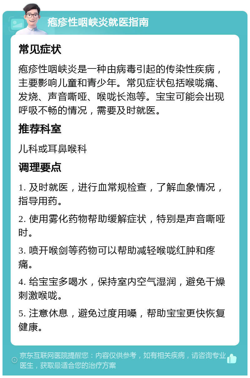 疱疹性咽峡炎就医指南 常见症状 疱疹性咽峡炎是一种由病毒引起的传染性疾病，主要影响儿童和青少年。常见症状包括喉咙痛、发烧、声音嘶哑、喉咙长泡等。宝宝可能会出现呼吸不畅的情况，需要及时就医。 推荐科室 儿科或耳鼻喉科 调理要点 1. 及时就医，进行血常规检查，了解血象情况，指导用药。 2. 使用雾化药物帮助缓解症状，特别是声音嘶哑时。 3. 喷开喉剑等药物可以帮助减轻喉咙红肿和疼痛。 4. 给宝宝多喝水，保持室内空气湿润，避免干燥刺激喉咙。 5. 注意休息，避免过度用嗓，帮助宝宝更快恢复健康。