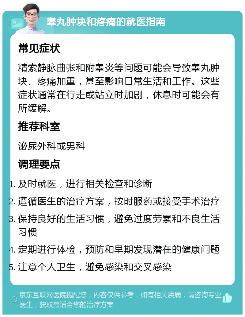 睾丸肿块和疼痛的就医指南 常见症状 精索静脉曲张和附睾炎等问题可能会导致睾丸肿块、疼痛加重，甚至影响日常生活和工作。这些症状通常在行走或站立时加剧，休息时可能会有所缓解。 推荐科室 泌尿外科或男科 调理要点 及时就医，进行相关检查和诊断 遵循医生的治疗方案，按时服药或接受手术治疗 保持良好的生活习惯，避免过度劳累和不良生活习惯 定期进行体检，预防和早期发现潜在的健康问题 注意个人卫生，避免感染和交叉感染