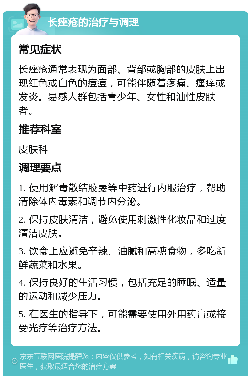 长痤疮的治疗与调理 常见症状 长痤疮通常表现为面部、背部或胸部的皮肤上出现红色或白色的痘痘，可能伴随着疼痛、瘙痒或发炎。易感人群包括青少年、女性和油性皮肤者。 推荐科室 皮肤科 调理要点 1. 使用解毒散结胶囊等中药进行内服治疗，帮助清除体内毒素和调节内分泌。 2. 保持皮肤清洁，避免使用刺激性化妆品和过度清洁皮肤。 3. 饮食上应避免辛辣、油腻和高糖食物，多吃新鲜蔬菜和水果。 4. 保持良好的生活习惯，包括充足的睡眠、适量的运动和减少压力。 5. 在医生的指导下，可能需要使用外用药膏或接受光疗等治疗方法。