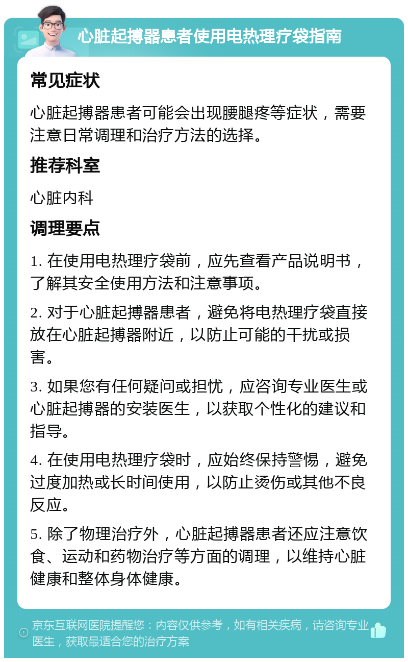 心脏起搏器患者使用电热理疗袋指南 常见症状 心脏起搏器患者可能会出现腰腿疼等症状，需要注意日常调理和治疗方法的选择。 推荐科室 心脏内科 调理要点 1. 在使用电热理疗袋前，应先查看产品说明书，了解其安全使用方法和注意事项。 2. 对于心脏起搏器患者，避免将电热理疗袋直接放在心脏起搏器附近，以防止可能的干扰或损害。 3. 如果您有任何疑问或担忧，应咨询专业医生或心脏起搏器的安装医生，以获取个性化的建议和指导。 4. 在使用电热理疗袋时，应始终保持警惕，避免过度加热或长时间使用，以防止烫伤或其他不良反应。 5. 除了物理治疗外，心脏起搏器患者还应注意饮食、运动和药物治疗等方面的调理，以维持心脏健康和整体身体健康。