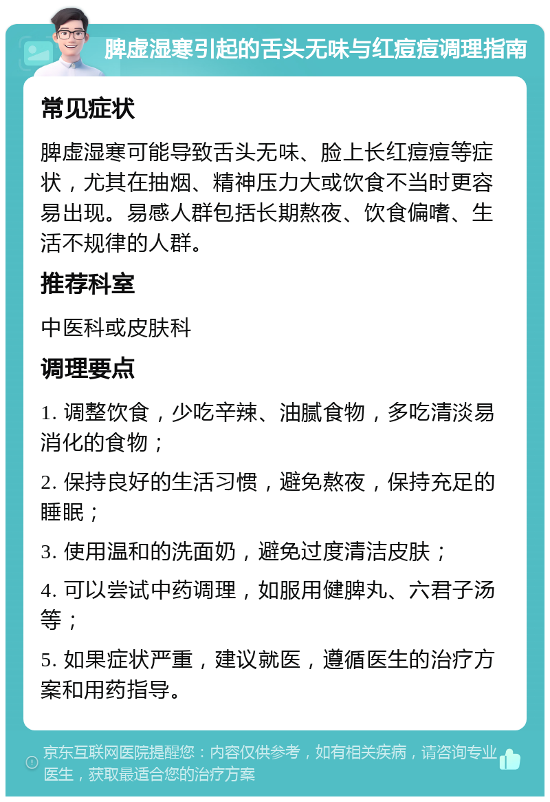 脾虚湿寒引起的舌头无味与红痘痘调理指南 常见症状 脾虚湿寒可能导致舌头无味、脸上长红痘痘等症状，尤其在抽烟、精神压力大或饮食不当时更容易出现。易感人群包括长期熬夜、饮食偏嗜、生活不规律的人群。 推荐科室 中医科或皮肤科 调理要点 1. 调整饮食，少吃辛辣、油腻食物，多吃清淡易消化的食物； 2. 保持良好的生活习惯，避免熬夜，保持充足的睡眠； 3. 使用温和的洗面奶，避免过度清洁皮肤； 4. 可以尝试中药调理，如服用健脾丸、六君子汤等； 5. 如果症状严重，建议就医，遵循医生的治疗方案和用药指导。