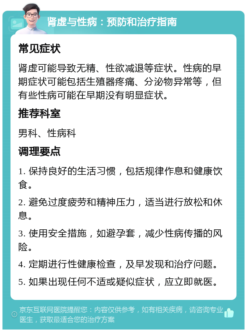 肾虚与性病：预防和治疗指南 常见症状 肾虚可能导致无精、性欲减退等症状。性病的早期症状可能包括生殖器疼痛、分泌物异常等，但有些性病可能在早期没有明显症状。 推荐科室 男科、性病科 调理要点 1. 保持良好的生活习惯，包括规律作息和健康饮食。 2. 避免过度疲劳和精神压力，适当进行放松和休息。 3. 使用安全措施，如避孕套，减少性病传播的风险。 4. 定期进行性健康检查，及早发现和治疗问题。 5. 如果出现任何不适或疑似症状，应立即就医。