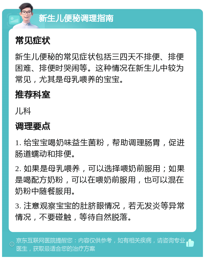 新生儿便秘调理指南 常见症状 新生儿便秘的常见症状包括三四天不排便、排便困难、排便时哭闹等。这种情况在新生儿中较为常见，尤其是母乳喂养的宝宝。 推荐科室 儿科 调理要点 1. 给宝宝喝奶味益生菌粉，帮助调理肠胃，促进肠道蠕动和排便。 2. 如果是母乳喂养，可以选择喂奶前服用；如果是喝配方奶粉，可以在喂奶前服用，也可以混在奶粉中随餐服用。 3. 注意观察宝宝的肚脐眼情况，若无发炎等异常情况，不要碰触，等待自然脱落。