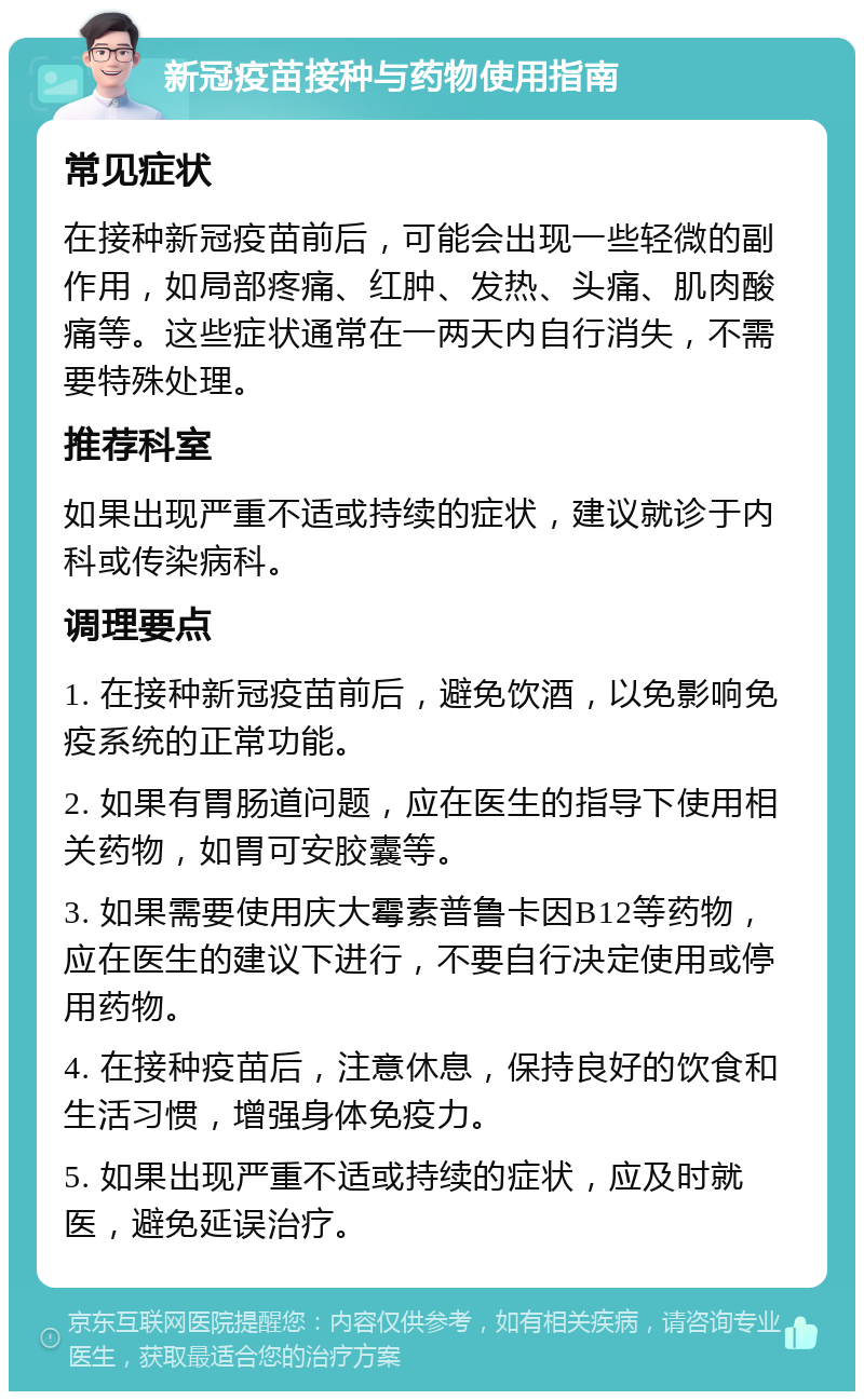 新冠疫苗接种与药物使用指南 常见症状 在接种新冠疫苗前后，可能会出现一些轻微的副作用，如局部疼痛、红肿、发热、头痛、肌肉酸痛等。这些症状通常在一两天内自行消失，不需要特殊处理。 推荐科室 如果出现严重不适或持续的症状，建议就诊于内科或传染病科。 调理要点 1. 在接种新冠疫苗前后，避免饮酒，以免影响免疫系统的正常功能。 2. 如果有胃肠道问题，应在医生的指导下使用相关药物，如胃可安胶囊等。 3. 如果需要使用庆大霉素普鲁卡因B12等药物，应在医生的建议下进行，不要自行决定使用或停用药物。 4. 在接种疫苗后，注意休息，保持良好的饮食和生活习惯，增强身体免疫力。 5. 如果出现严重不适或持续的症状，应及时就医，避免延误治疗。