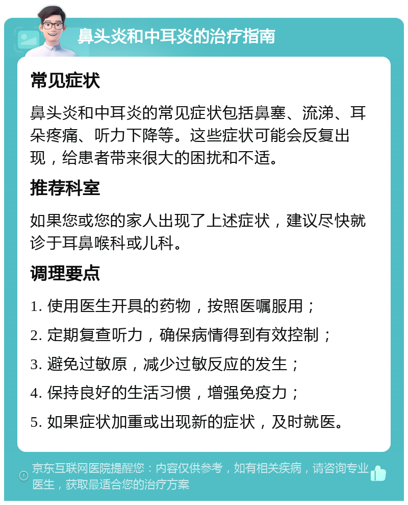 鼻头炎和中耳炎的治疗指南 常见症状 鼻头炎和中耳炎的常见症状包括鼻塞、流涕、耳朵疼痛、听力下降等。这些症状可能会反复出现，给患者带来很大的困扰和不适。 推荐科室 如果您或您的家人出现了上述症状，建议尽快就诊于耳鼻喉科或儿科。 调理要点 1. 使用医生开具的药物，按照医嘱服用； 2. 定期复查听力，确保病情得到有效控制； 3. 避免过敏原，减少过敏反应的发生； 4. 保持良好的生活习惯，增强免疫力； 5. 如果症状加重或出现新的症状，及时就医。