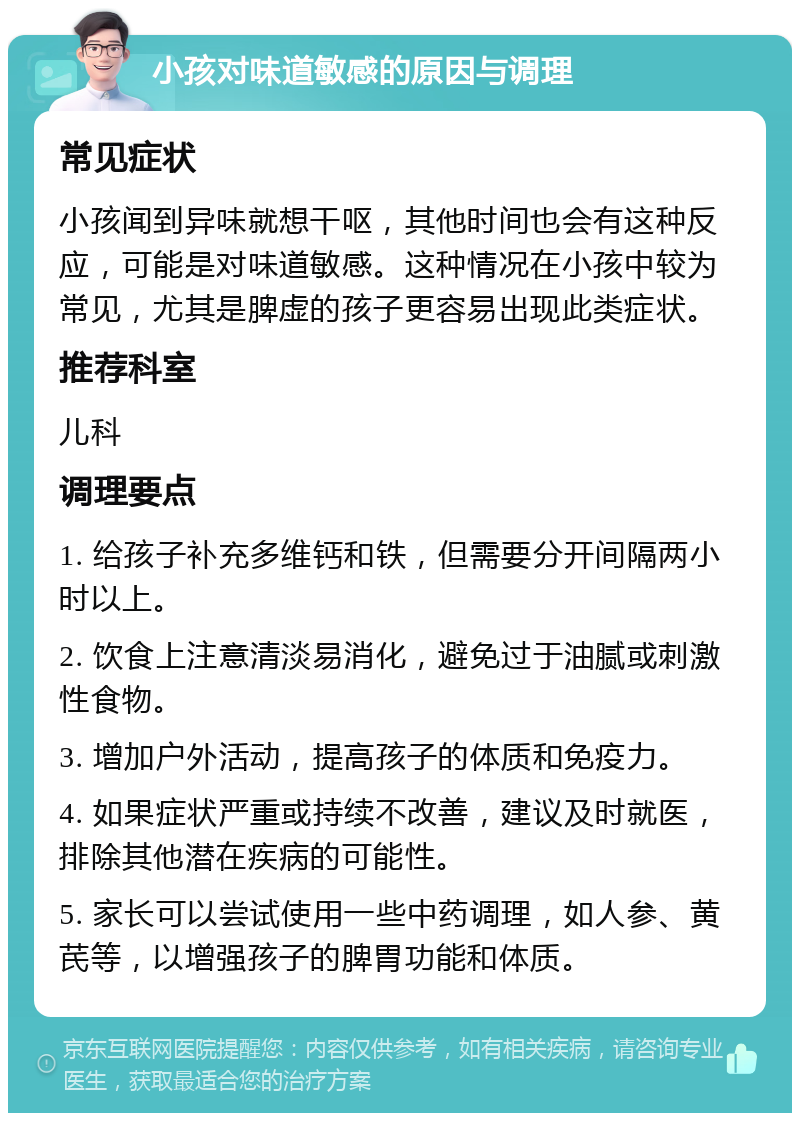 小孩对味道敏感的原因与调理 常见症状 小孩闻到异味就想干呕，其他时间也会有这种反应，可能是对味道敏感。这种情况在小孩中较为常见，尤其是脾虚的孩子更容易出现此类症状。 推荐科室 儿科 调理要点 1. 给孩子补充多维钙和铁，但需要分开间隔两小时以上。 2. 饮食上注意清淡易消化，避免过于油腻或刺激性食物。 3. 增加户外活动，提高孩子的体质和免疫力。 4. 如果症状严重或持续不改善，建议及时就医，排除其他潜在疾病的可能性。 5. 家长可以尝试使用一些中药调理，如人参、黄芪等，以增强孩子的脾胃功能和体质。