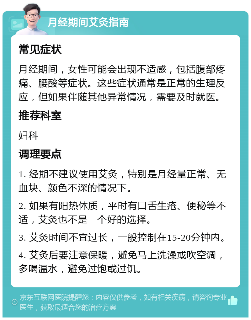 月经期间艾灸指南 常见症状 月经期间，女性可能会出现不适感，包括腹部疼痛、腰酸等症状。这些症状通常是正常的生理反应，但如果伴随其他异常情况，需要及时就医。 推荐科室 妇科 调理要点 1. 经期不建议使用艾灸，特别是月经量正常、无血块、颜色不深的情况下。 2. 如果有阳热体质，平时有口舌生疮、便秘等不适，艾灸也不是一个好的选择。 3. 艾灸时间不宜过长，一般控制在15-20分钟内。 4. 艾灸后要注意保暖，避免马上洗澡或吹空调，多喝温水，避免过饱或过饥。