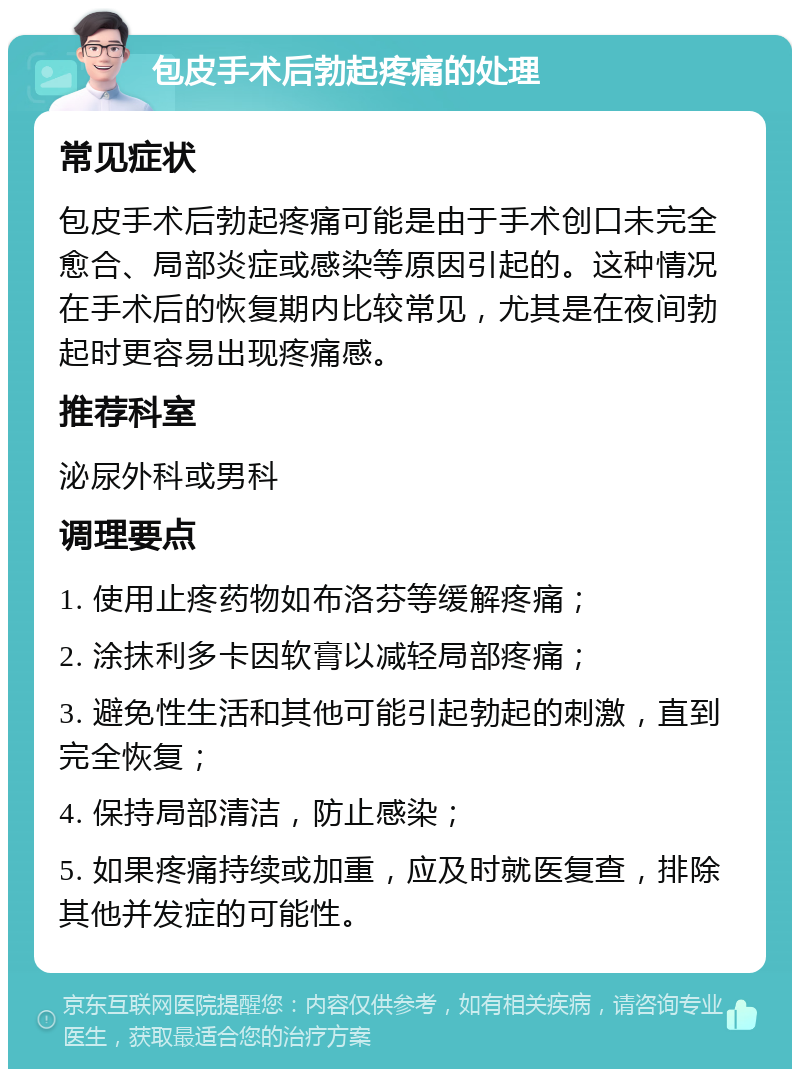 包皮手术后勃起疼痛的处理 常见症状 包皮手术后勃起疼痛可能是由于手术创口未完全愈合、局部炎症或感染等原因引起的。这种情况在手术后的恢复期内比较常见，尤其是在夜间勃起时更容易出现疼痛感。 推荐科室 泌尿外科或男科 调理要点 1. 使用止疼药物如布洛芬等缓解疼痛； 2. 涂抹利多卡因软膏以减轻局部疼痛； 3. 避免性生活和其他可能引起勃起的刺激，直到完全恢复； 4. 保持局部清洁，防止感染； 5. 如果疼痛持续或加重，应及时就医复查，排除其他并发症的可能性。