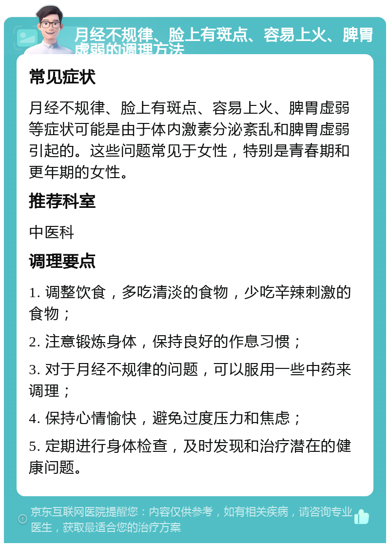 月经不规律、脸上有斑点、容易上火、脾胃虚弱的调理方法 常见症状 月经不规律、脸上有斑点、容易上火、脾胃虚弱等症状可能是由于体内激素分泌紊乱和脾胃虚弱引起的。这些问题常见于女性，特别是青春期和更年期的女性。 推荐科室 中医科 调理要点 1. 调整饮食，多吃清淡的食物，少吃辛辣刺激的食物； 2. 注意锻炼身体，保持良好的作息习惯； 3. 对于月经不规律的问题，可以服用一些中药来调理； 4. 保持心情愉快，避免过度压力和焦虑； 5. 定期进行身体检查，及时发现和治疗潜在的健康问题。