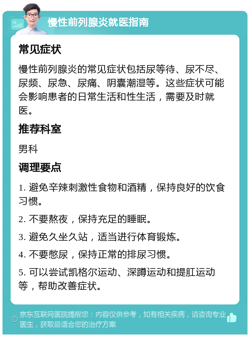 慢性前列腺炎就医指南 常见症状 慢性前列腺炎的常见症状包括尿等待、尿不尽、尿频、尿急、尿痛、阴囊潮湿等。这些症状可能会影响患者的日常生活和性生活，需要及时就医。 推荐科室 男科 调理要点 1. 避免辛辣刺激性食物和酒精，保持良好的饮食习惯。 2. 不要熬夜，保持充足的睡眠。 3. 避免久坐久站，适当进行体育锻炼。 4. 不要憋尿，保持正常的排尿习惯。 5. 可以尝试凯格尔运动、深蹲运动和提肛运动等，帮助改善症状。