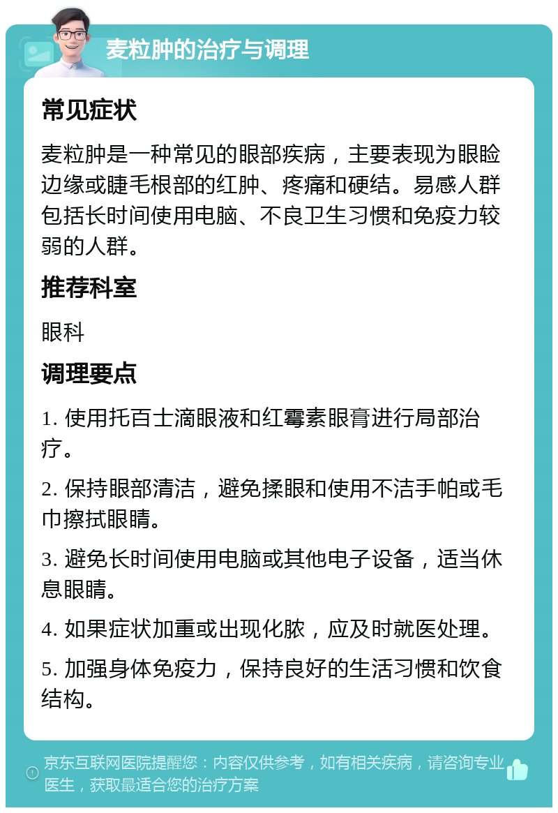 麦粒肿的治疗与调理 常见症状 麦粒肿是一种常见的眼部疾病，主要表现为眼睑边缘或睫毛根部的红肿、疼痛和硬结。易感人群包括长时间使用电脑、不良卫生习惯和免疫力较弱的人群。 推荐科室 眼科 调理要点 1. 使用托百士滴眼液和红霉素眼膏进行局部治疗。 2. 保持眼部清洁，避免揉眼和使用不洁手帕或毛巾擦拭眼睛。 3. 避免长时间使用电脑或其他电子设备，适当休息眼睛。 4. 如果症状加重或出现化脓，应及时就医处理。 5. 加强身体免疫力，保持良好的生活习惯和饮食结构。